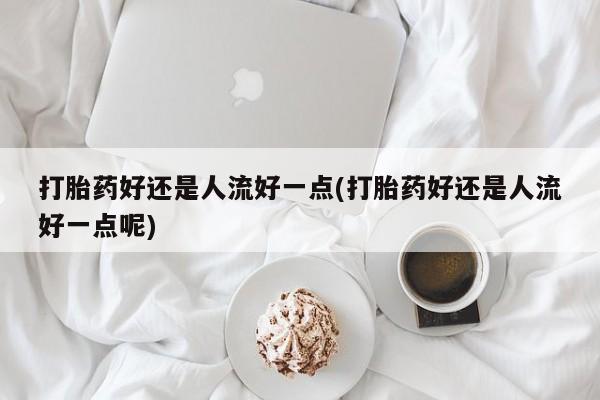 药流药打胎药好还是人流好一点(打胎药好还是人流好一点呢)