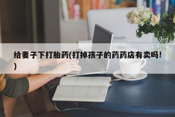 药流药给妻子下打胎药(打掉孩子的药药店有卖吗!)