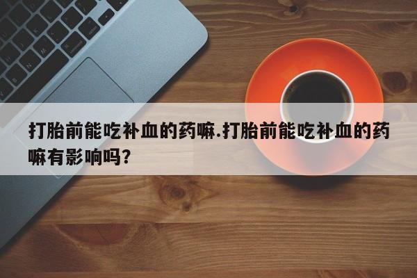 药流药打胎前能吃补血的药嘛.打胎前能吃补血的药嘛有影响吗？