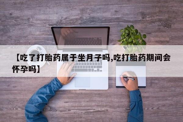 药流药【吃了打胎药属于坐月子吗,吃打胎药期间会怀孕吗】