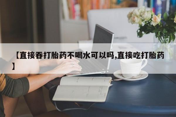 药流药【直接吞打胎药不喝水可以吗,直接吃打胎药】