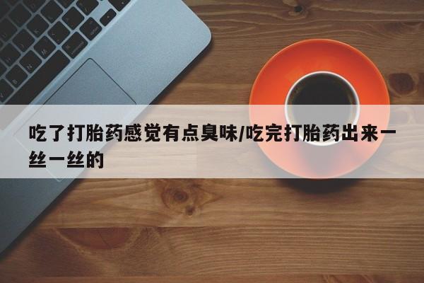 药流药吃了打胎药感觉有点臭味/吃完打胎药出来一丝一丝的