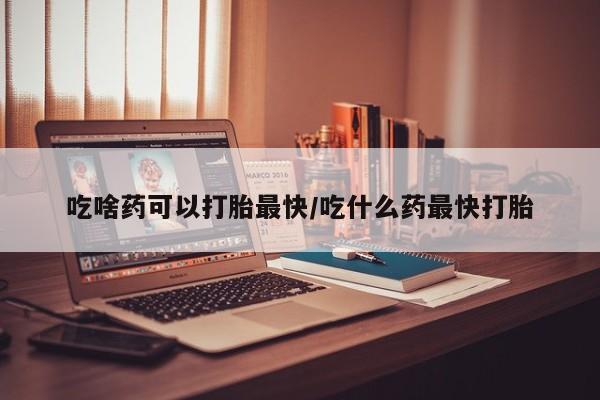 药流药吃啥药可以打胎最快/吃什么药最快打胎