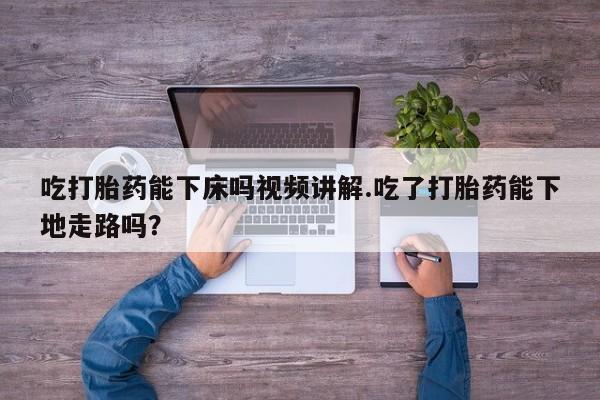 药流药吃打胎药能下床吗视频讲解.吃了打胎药能下地走路吗？