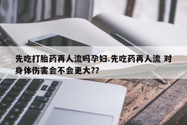 药流药先吃打胎药再人流吗孕妇.先吃药再人流 对身体伤害会不会更大?？