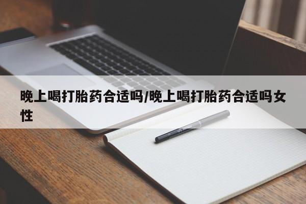 药流药晚上喝打胎药合适吗/晚上喝打胎药合适吗女性