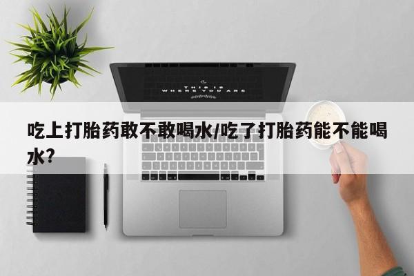药流药吃上打胎药敢不敢喝水/吃了打胎药能不能喝水?