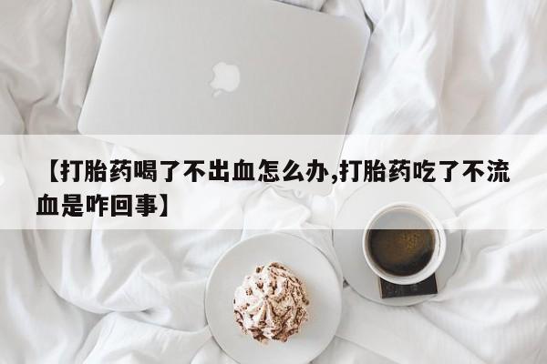 药流药【打胎药喝了不出血怎么办,打胎药吃了不流血是咋回事】