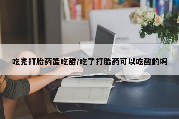药流药吃完打胎药能吃醋/吃了打胎药可以吃酸的吗