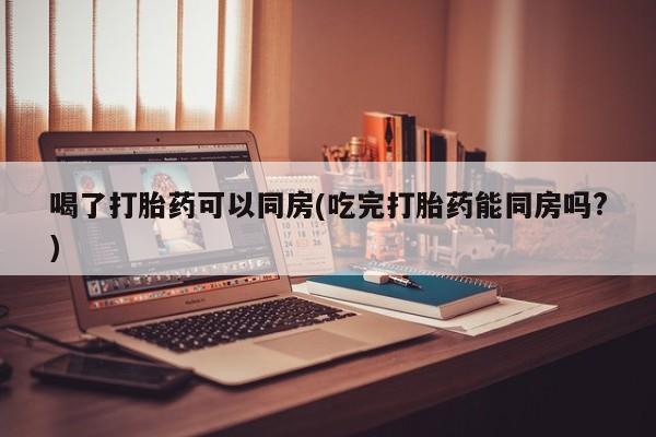 药流药喝了打胎药可以同房(吃完打胎药能同房吗?)