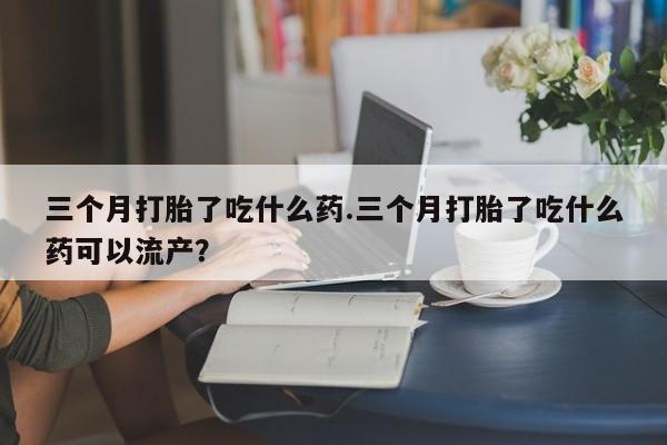 药流药三个月打胎了吃什么药.三个月打胎了吃什么药可以流产？