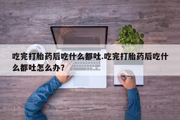 药流药吃完打胎药后吃什么都吐.吃完打胎药后吃什么都吐怎么办？