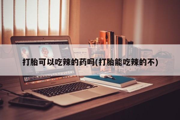 药流药打胎可以吃辣的药吗(打胎能吃辣的不)