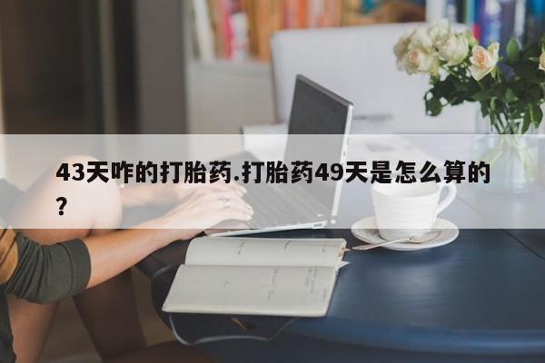 药流药43天咋的打胎药.打胎药49天是怎么算的？
