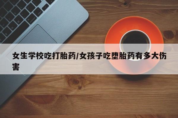 药流药女生学校吃打胎药/女孩子吃堕胎药有多大伤害