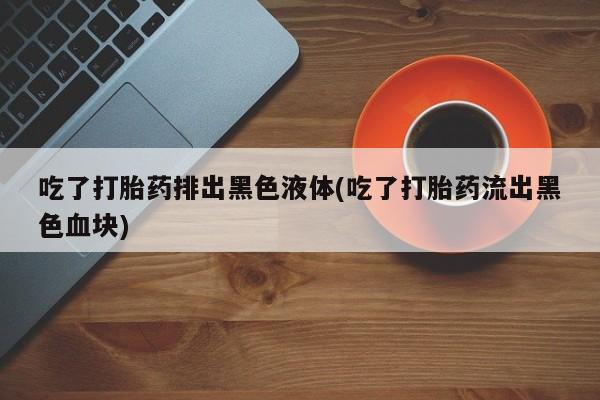 药流药吃了打胎药排出黑色液体(吃了打胎药流出黑色血块)
