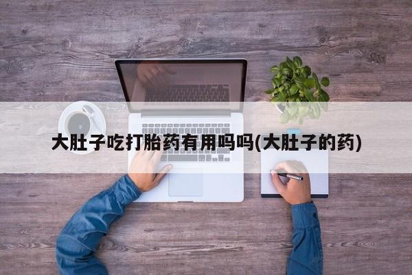 药流药大肚子吃打胎药有用吗吗(大肚子的药)