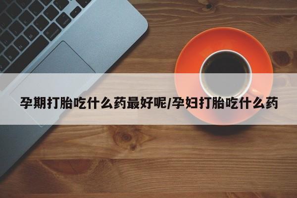 药流药孕期打胎吃什么药最好呢/孕妇打胎吃什么药