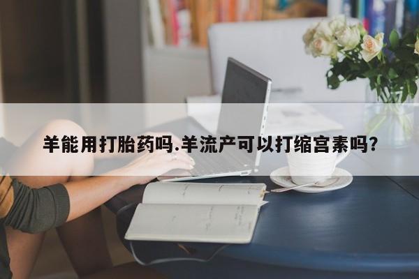 药流药羊能用打胎药吗.羊流产可以打缩宫素吗？