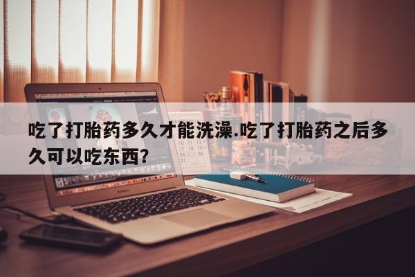 药流药吃了打胎药多久才能洗澡.吃了打胎药之后多久可以吃东西？