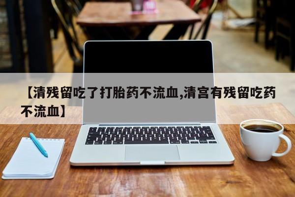 药流药【清残留吃了打胎药不流血,清宫有残留吃药不流血】