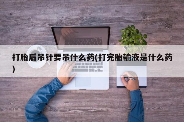 药流药打胎后吊针要吊什么药(打完胎输液是什么药)