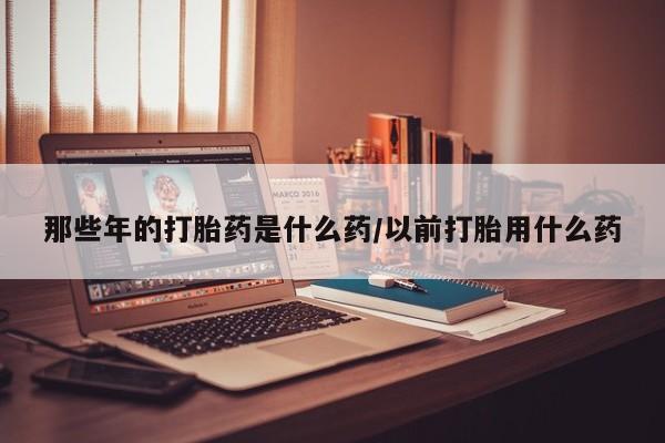 药流药那些年的打胎药是什么药/以前打胎用什么药