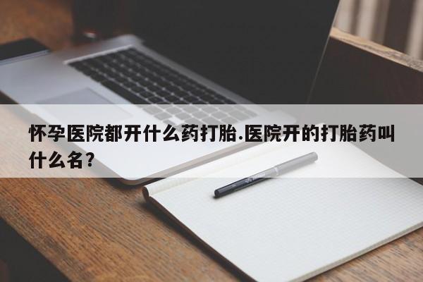 药流药怀孕医院都开什么药打胎.医院开的打胎药叫什么名？