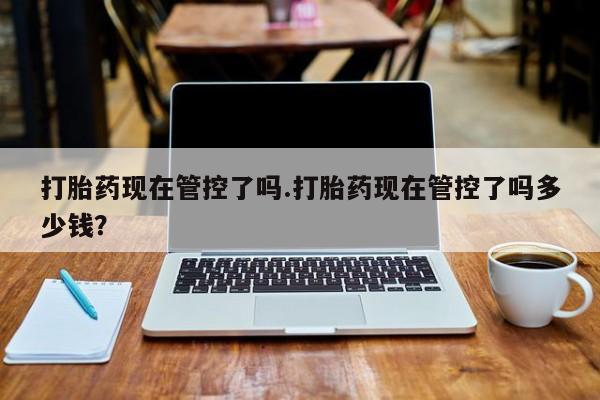 药流药打胎药现在管控了吗.打胎药现在管控了吗多少钱？