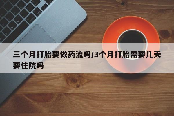 药流药三个月打胎要做药流吗/3个月打胎需要几天要住院吗