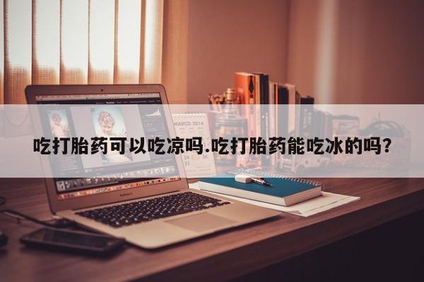 药流药吃打胎药可以吃凉吗.吃打胎药能吃冰的吗？