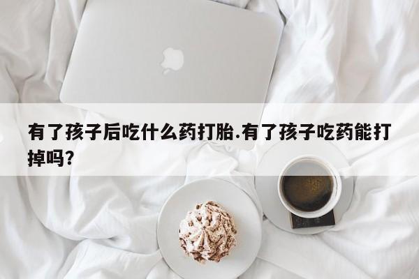 药流药有了孩子后吃什么药打胎.有了孩子吃药能打掉吗？