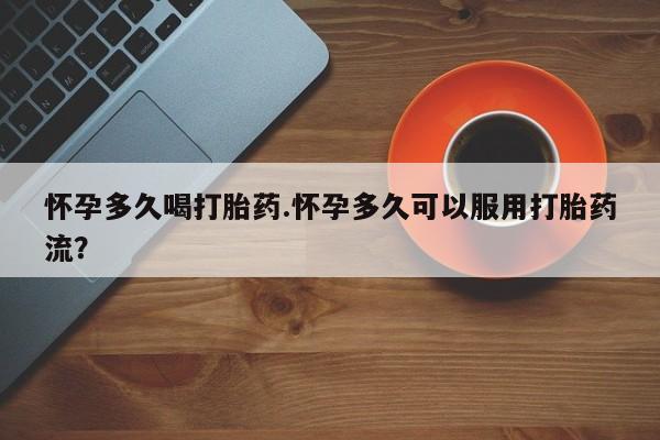 药流药怀孕多久喝打胎药.怀孕多久可以服用打胎药流？