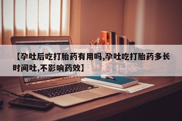 药流药【孕吐后吃打胎药有用吗,孕吐吃打胎药多长时间吐,不影响药效】