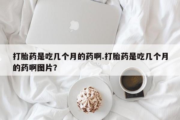 药流药打胎药是吃几个月的药啊.打胎药是吃几个月的药啊图片？