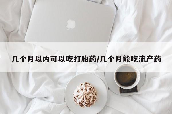 药流药几个月以内可以吃打胎药/几个月能吃流产药