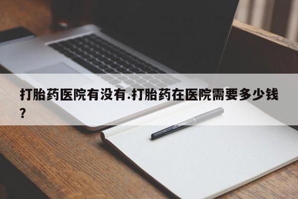 药流药打胎药医院有没有.打胎药在医院需要多少钱？
