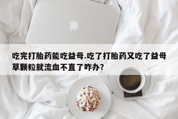 药流药吃完打胎药能吃益母.吃了打胎药又吃了益母草颗粒就流血不直了咋办？