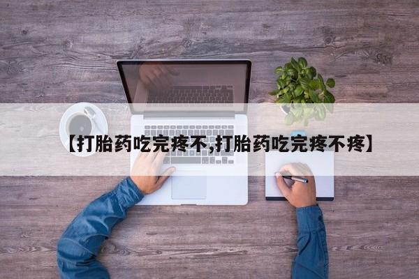 药流药【打胎药吃完疼不,打胎药吃完疼不疼】