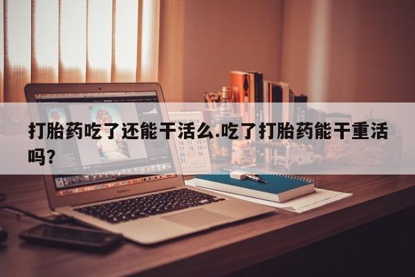 药流药打胎药吃了还能干活么.吃了打胎药能干重活吗？