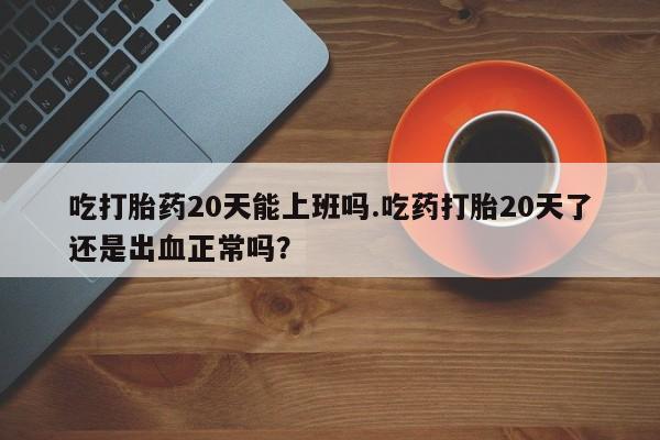 药流药吃打胎药20天能上班吗.吃药打胎20天了还是出血正常吗？