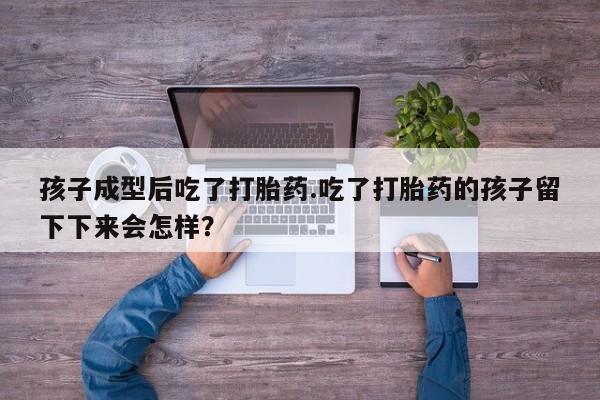 药流药孩子成型后吃了打胎药.吃了打胎药的孩子留下下来会怎样？