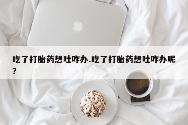 药流药吃了打胎药想吐咋办.吃了打胎药想吐咋办呢？