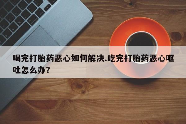 药流药喝完打胎药恶心如何解决.吃完打胎药恶心呕吐怎么办？