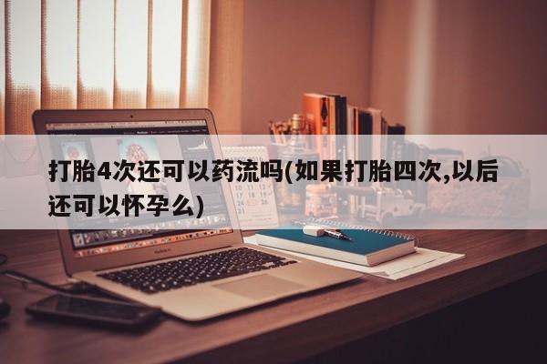 药流药打胎4次还可以药流吗(如果打胎四次,以后还可以怀孕么)