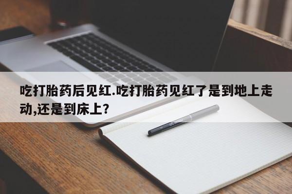 药流药吃打胎药后见红.吃打胎药见红了是到地上走动,还是到床上？