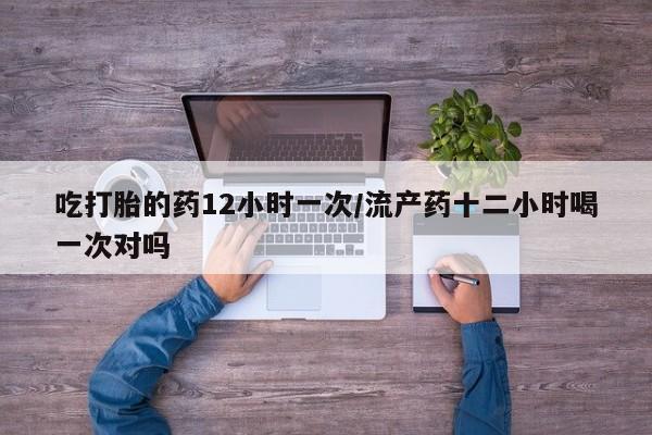 药流药吃打胎的药12小时一次/流产药十二小时喝一次对吗