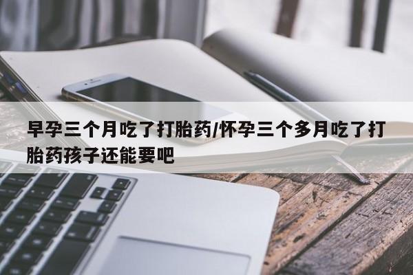 药流药早孕三个月吃了打胎药/怀孕三个多月吃了打胎药孩子还能要吧