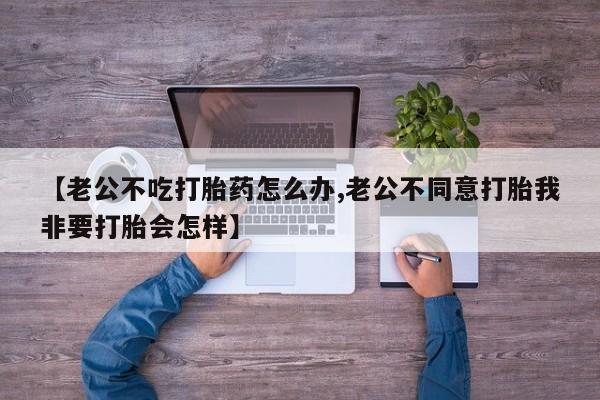 药流药【老公不吃打胎药怎么办,老公不同意打胎我非要打胎会怎样】