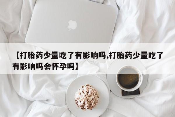 药流药【打胎药少量吃了有影响吗,打胎药少量吃了有影响吗会怀孕吗】